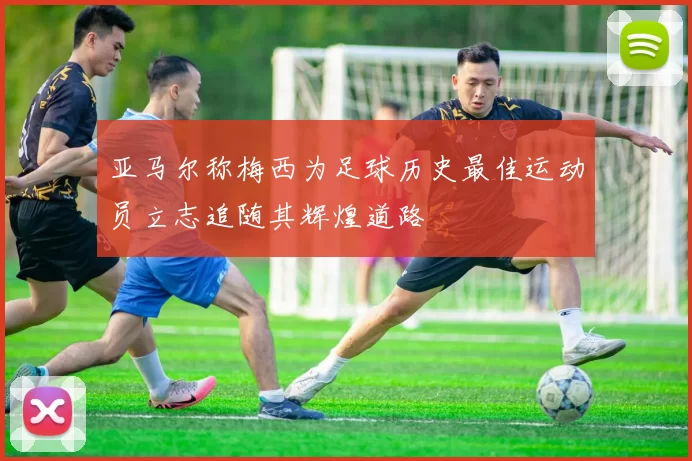 亚马尔称梅西为足球历史最佳运动员立志追随其辉煌道路