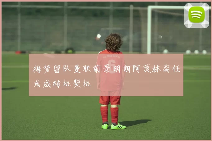 梅努留队曼联前景明朗阿莫林离任或成转机契机