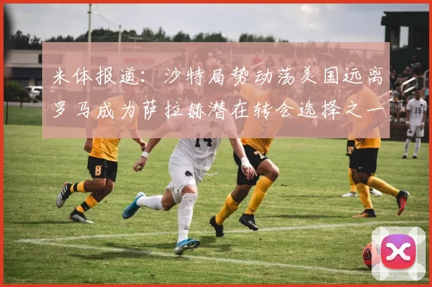 米体报道：沙特局势动荡美国远离罗马成为萨拉赫潜在转会选择之一