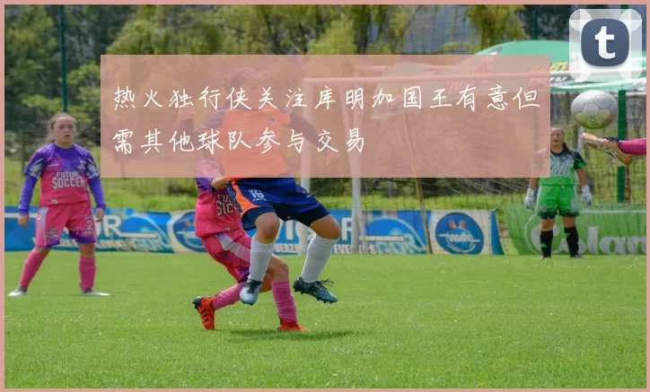 热火独行侠关注库明加国王有意但需其他球队参与交易