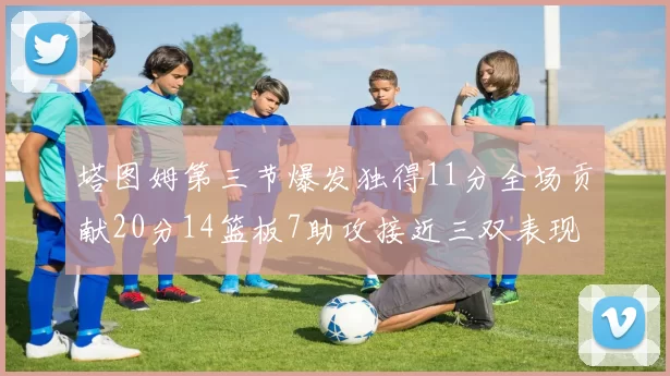 塔图姆第三节爆发独得11分全场贡献20分14篮板7助攻接近三双表现