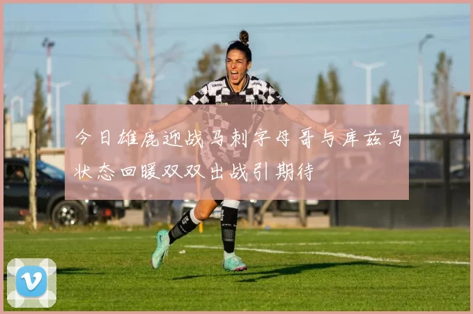 今日雄鹿迎战马刺字母哥与库兹马状态回暖双双出战引期待
