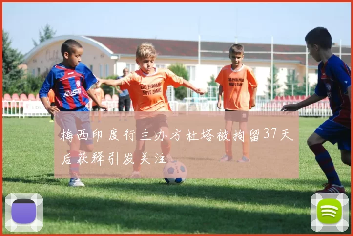 梅西印度行主办方杜塔被拘留37天后获释引发关注