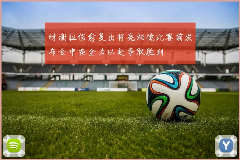 特谢拉伤愈复出将亮相德比赛前发布会申花全力以赴争取胜利