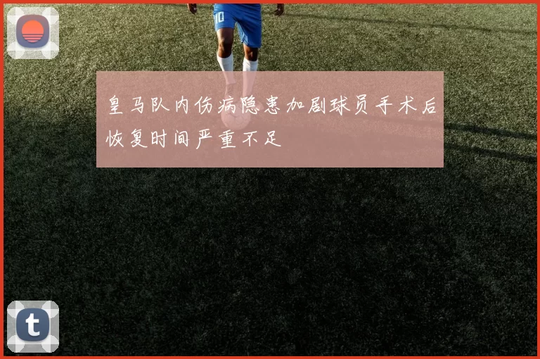 皇马队内伤病隐患加剧球员手术后恢复时间严重不足