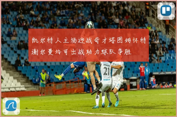 凯尔特人主场迎战奇才塔图姆怀特谢尔曼均可出战助力球队争胜